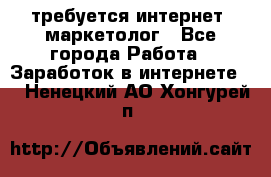 требуется интернет- маркетолог - Все города Работа » Заработок в интернете   . Ненецкий АО,Хонгурей п.